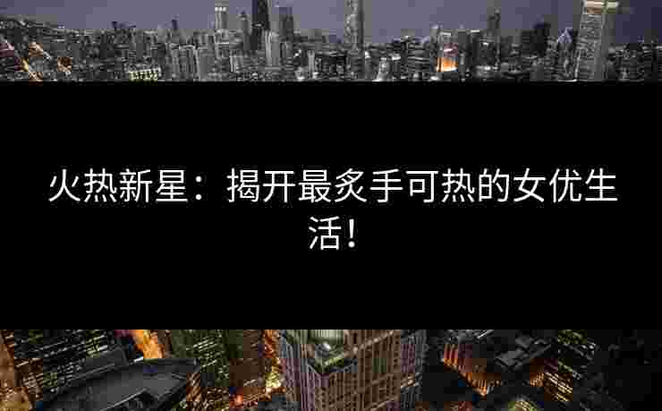 火热新星：揭开最炙手可热的女优生活！