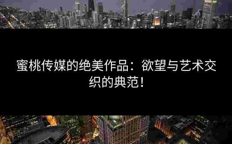 蜜桃传媒的绝美作品：欲望与艺术交织的典范！