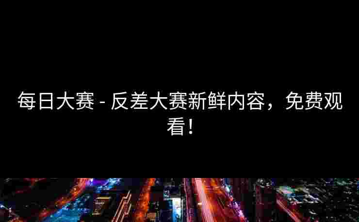 每日大赛 - 反差大赛新鲜内容，免费观看！