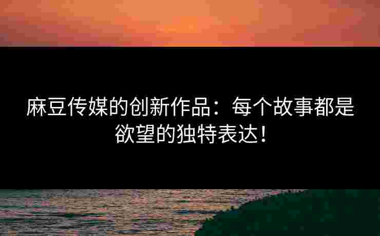 麻豆传媒的创新作品：每个故事都是欲望的独特表达！