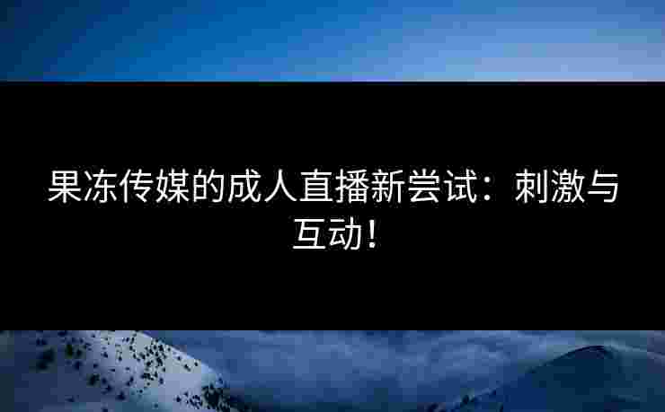 果冻传媒的成人直播新尝试：刺激与互动！