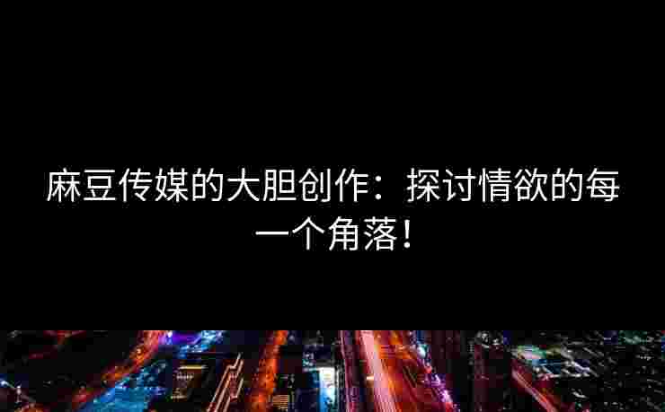 麻豆传媒的大胆创作：探讨情欲的每一个角落！