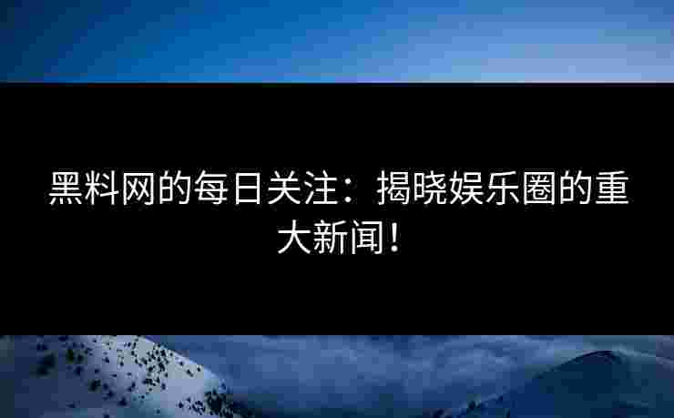 黑料网的每日关注：揭晓娱乐圈的重大新闻！