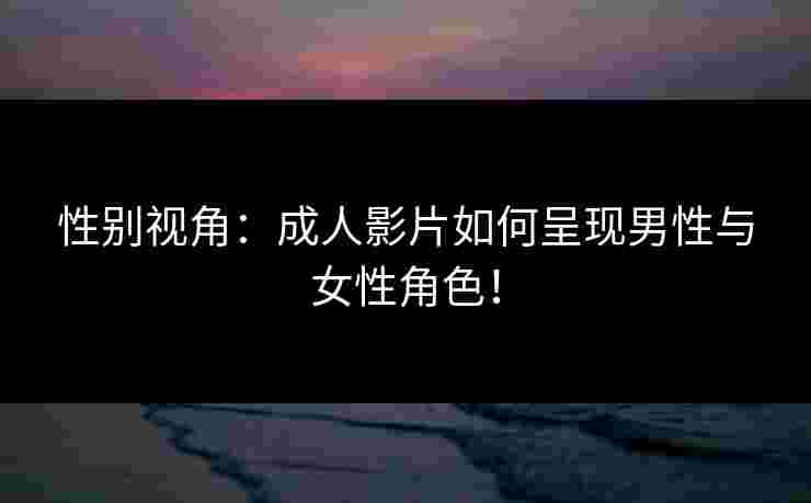性别视角：成人影片如何呈现男性与女性角色！