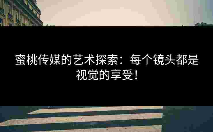 蜜桃传媒的艺术探索：每个镜头都是视觉的享受！