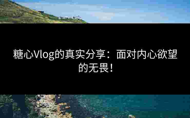 糖心Vlog的真实分享：面对内心欲望的无畏！