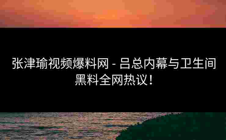 张津瑜视频爆料网 - 吕总内幕与卫生间黑料全网热议！