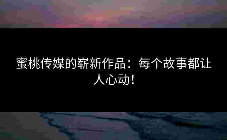 蜜桃传媒的崭新作品：每个故事都让人心动！