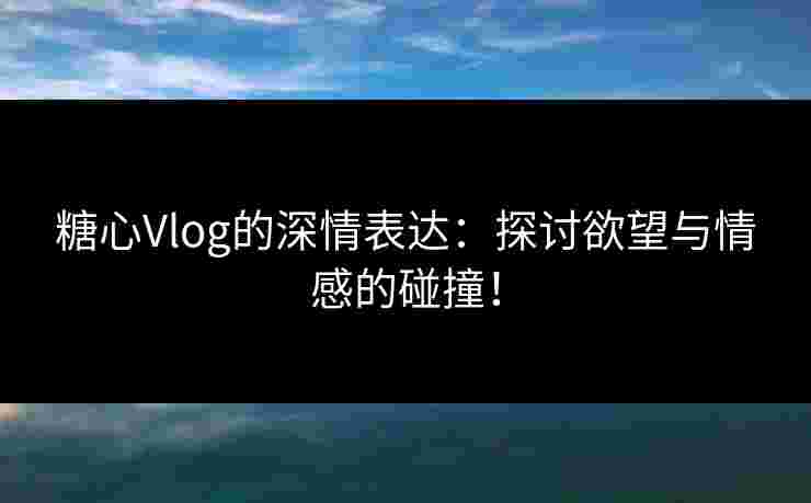 糖心Vlog的深情表达：探讨欲望与情感的碰撞！