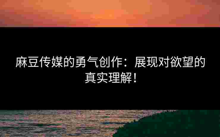 麻豆传媒的勇气创作：展现对欲望的真实理解！