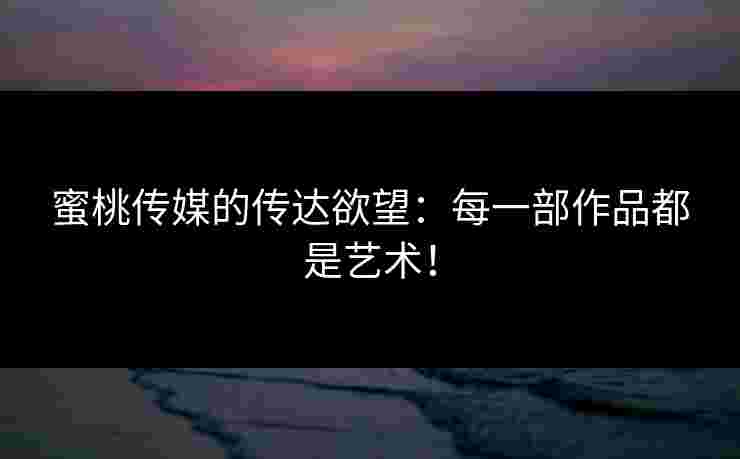 蜜桃传媒的传达欲望：每一部作品都是艺术！