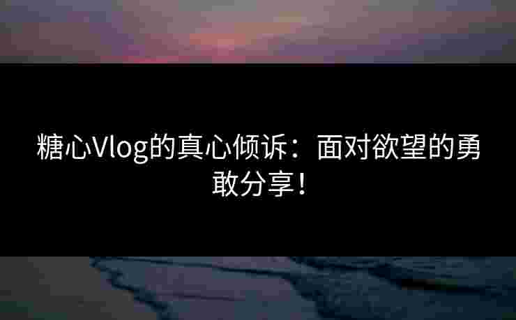 糖心Vlog的真心倾诉：面对欲望的勇敢分享！