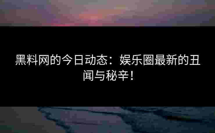 黑料网的今日动态：娱乐圈最新的丑闻与秘辛！