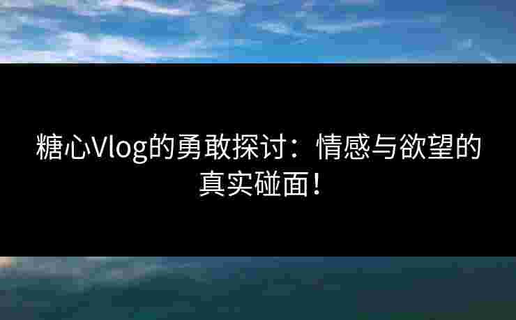 糖心Vlog的勇敢探讨：情感与欲望的真实碰面！