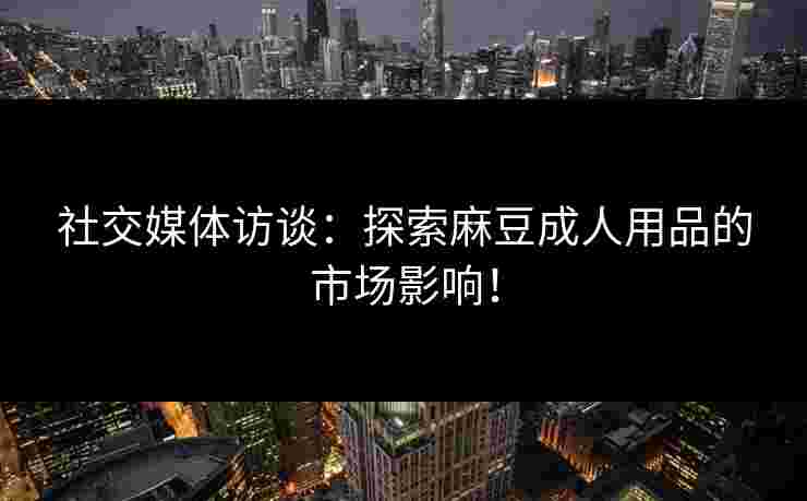 社交媒体访谈：探索麻豆成人用品的市场影响！