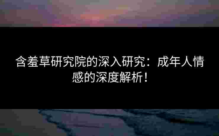 含羞草研究院的深入研究：成年人情感的深度解析！