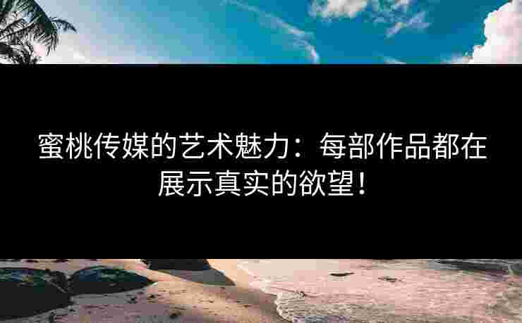 蜜桃传媒的艺术魅力：每部作品都在展示真实的欲望！