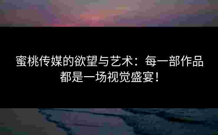 蜜桃传媒的欲望与艺术：每一部作品都是一场视觉盛宴！