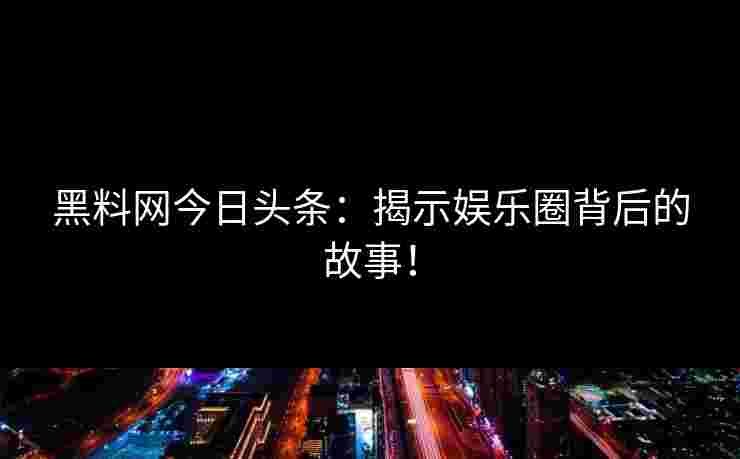 黑料网今日头条：揭示娱乐圈背后的故事！