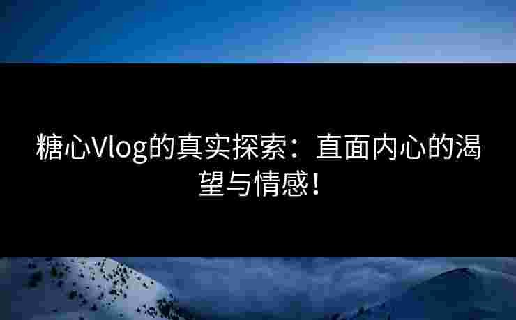 糖心Vlog的真实探索：直面内心的渴望与情感！