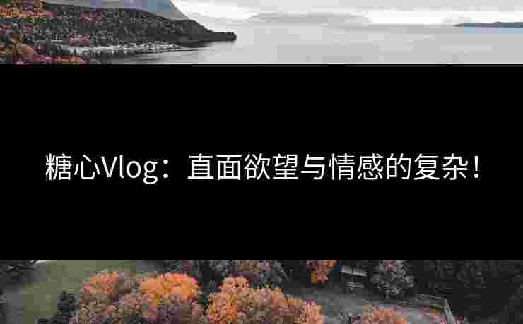 糖心Vlog：直面欲望与情感的复杂！