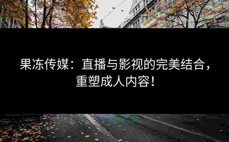 果冻传媒：直播与影视的完美结合，重塑成人内容！