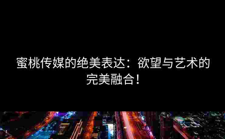 蜜桃传媒的绝美表达：欲望与艺术的完美融合！