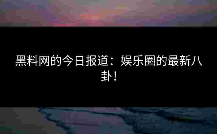 黑料网的今日报道：娱乐圈的最新八卦！