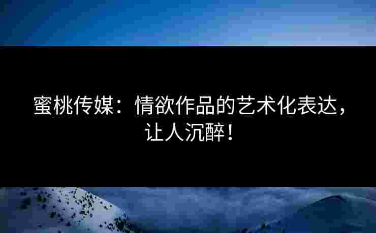 蜜桃传媒：情欲作品的艺术化表达，让人沉醉！