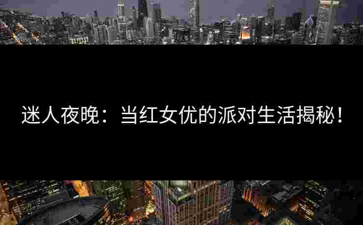 迷人夜晚：当红女优的派对生活揭秘！