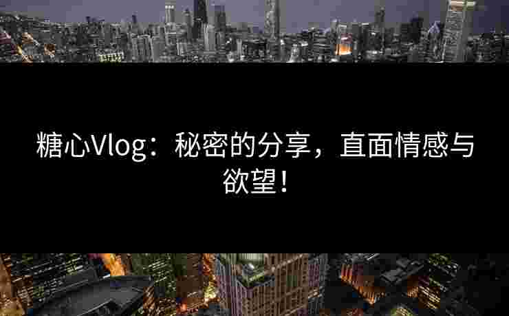 糖心Vlog：秘密的分享，直面情感与欲望！
