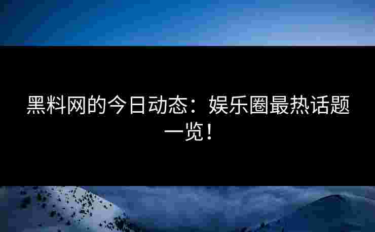 黑料网的今日动态：娱乐圈最热话题一览！