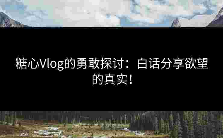 糖心Vlog的勇敢探讨：白话分享欲望的真实！