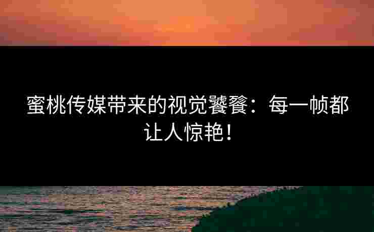 蜜桃传媒带来的视觉饕餮：每一帧都让人惊艳！