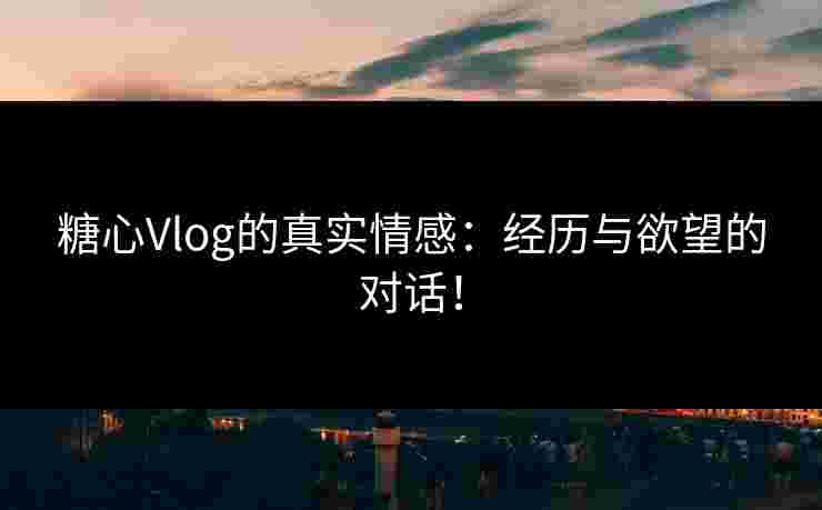 糖心Vlog的真实情感：经历与欲望的对话！