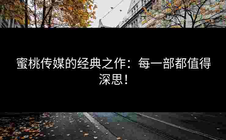 蜜桃传媒的经典之作：每一部都值得深思！