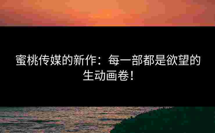 蜜桃传媒的新作：每一部都是欲望的生动画卷！