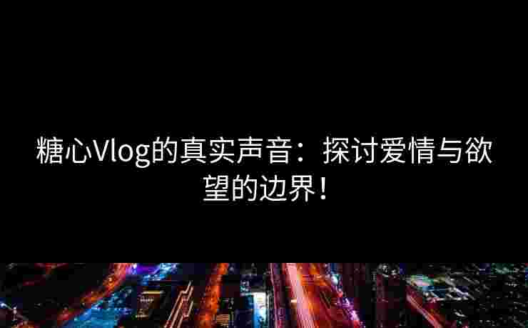 糖心Vlog的真实声音：探讨爱情与欲望的边界！
