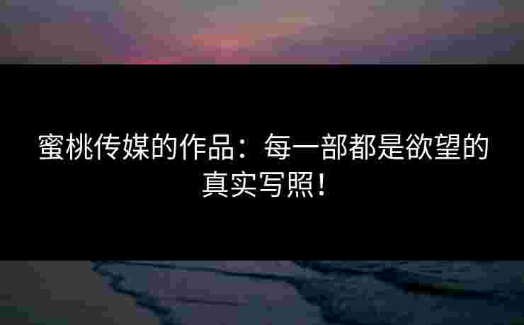 蜜桃传媒的作品：每一部都是欲望的真实写照！
