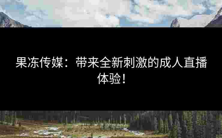 果冻传媒：带来全新刺激的成人直播体验！