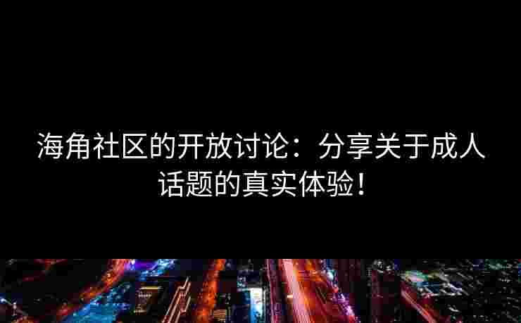 海角社区的开放讨论：分享关于成人话题的真实体验！