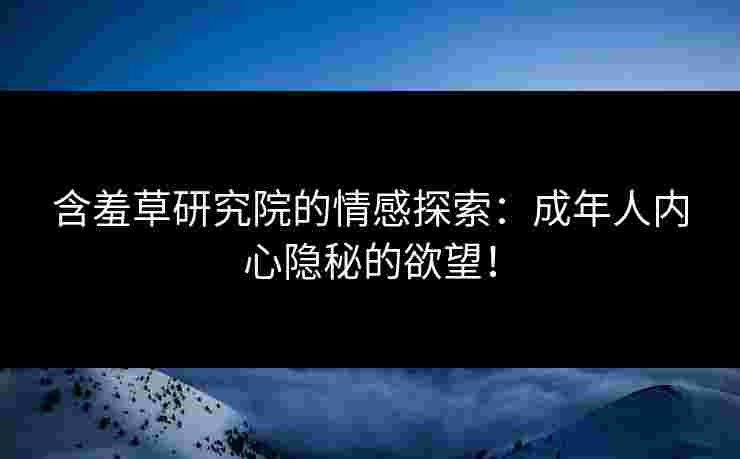 含羞草研究院的情感探索：成年人内心隐秘的欲望！