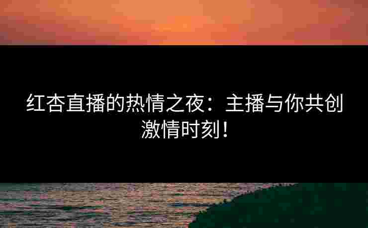 红杏直播的热情之夜：主播与你共创激情时刻！